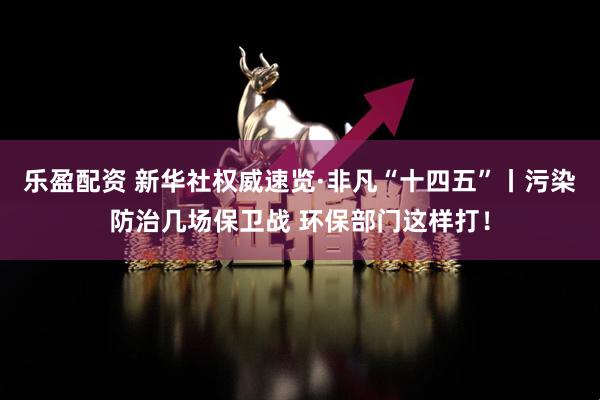 乐盈配资 新华社权威速览·非凡“十四五”丨污染防治几场保卫战 环保部门这样打！