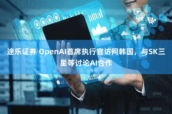途乐证券 OpenAI首席执行官访问韩国，与SK三星等讨论AI合作