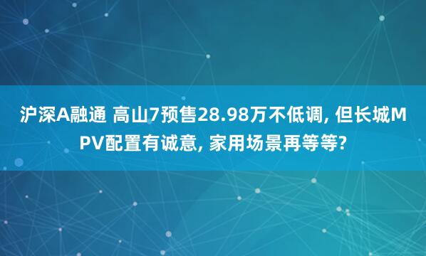 沪深A融通 高山7预售28.98万不低调, 但长城MPV配置有诚意, 家用场景再等等?