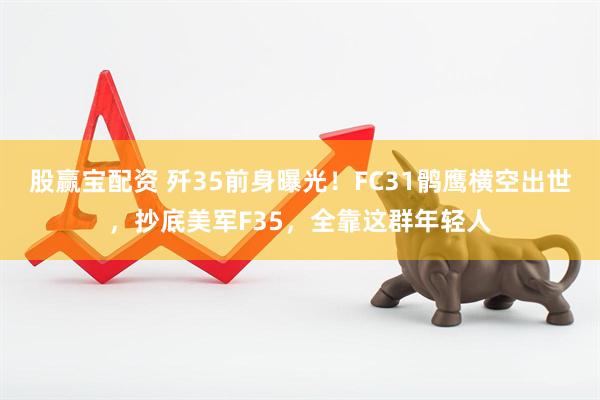 股赢宝配资 歼35前身曝光！FC31鹘鹰横空出世，抄底美军F35，全靠这群年轻人