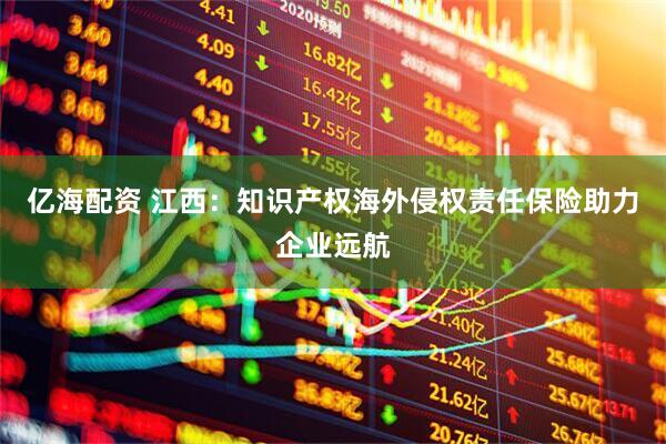 亿海配资 江西：知识产权海外侵权责任保险助力企业远航