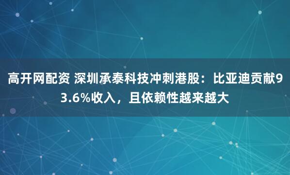 高开网配资 深圳承泰科技冲刺港股：比亚迪贡献93.6%收入，且依赖性越来越大