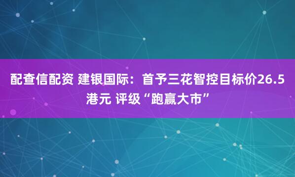 配查信配资 建银国际：首予三花智控目标价26.5港元 评级“跑赢大市”