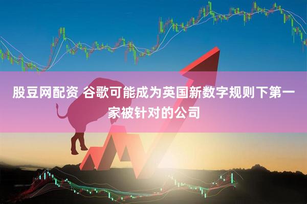 股豆网配资 谷歌可能成为英国新数字规则下第一家被针对的公司
