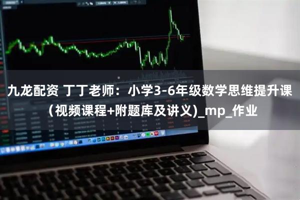 九龙配资 丁丁老师：小学3-6年级数学思维提升课（视频课程+附题库及讲义)_mp_作业