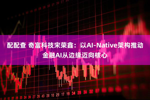 配配查 奇富科技宋荣鑫：以AI-Native架构推动金融AI从边缘迈向核心