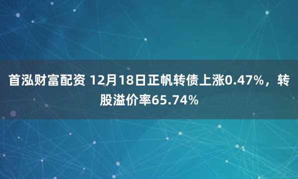 首泓财富配资 12月18日正帆转债上涨0.47%，转股溢价率65.74%