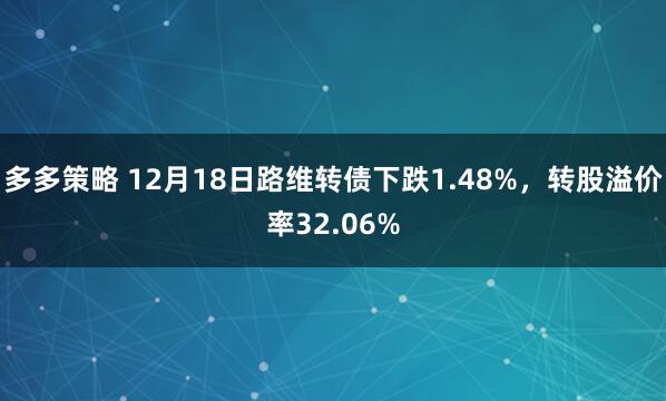 多多策略 12月18日路维转债下跌1.48%，转股溢价率32.06%