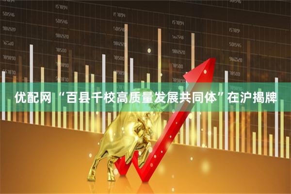 优配网 “百县千校高质量发展共同体”在沪揭牌