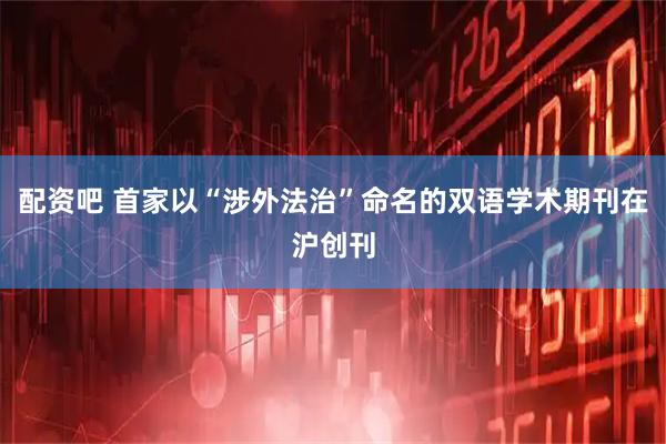 配资吧 首家以“涉外法治”命名的双语学术期刊在沪创刊